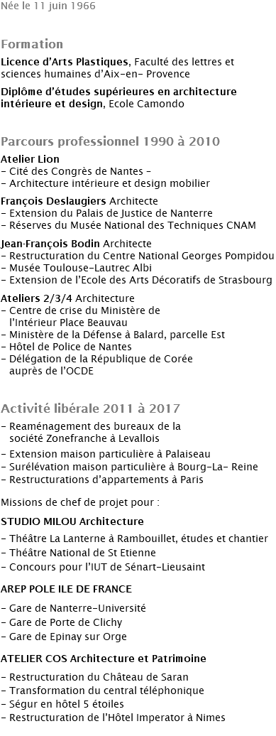 Née le 11 juin 1966 Formation Licence d’Arts Plastiques, Faculté des lettres et sciences humaines d’Aix-en- Provence Diplôme d’études supérieures en architecture intérieure et design, Ecole Camondo Parcours professionnel 1990 à 2010 Atelier Lion - Cité des Congrès de Nantes – - Architecture intérieure et design mobilier François Deslaugiers Architecte - Extension du Palais de Justice de Nanterre - Réserves du Musée National des Techniques CNAM Jean-François Bodin Architecte - Restructuration du Centre National Georges Pompidou - Musée Toulouse-Lautrec Albi - Extension de l’Ecole des Arts Décoratifs de Strasbourg Ateliers 2/3/4 Architecture - Centre de crise du Ministère de l’Intérieur Place Beauvau - Ministère de la Défense à Balard, parcelle Est - Hôtel de Police de Nantes - Délégation de la République de Corée auprès de l’OCDE Activité libérale 2011 à 2017 - Reaménagement des bureaux de la société Zonefranche à Levallois - Extension maison particulière à Palaiseau - Surélévation maison particulière à Bourg-La- Reine - Restructurations d’appartements à Paris Missions de chef de projet pour : STUDIO MILOU Architecture - Théâtre La Lanterne à Rambouillet, études et chantier - Théâtre National de St Etienne - Concours pour l’IUT de Sénart-Lieusaint AREP POLE ILE DE FRANCE - Gare de Nanterre-Université - Gare de Porte de Clichy - Gare de Epinay sur Orge ATELIER COS Architecture et Patrimoine - Restructuration du Château de Saran - Transformation du central téléphonique - Ségur en hôtel 5 étoiles - Restructuration de l’Hôtel Imperator à Nimes 